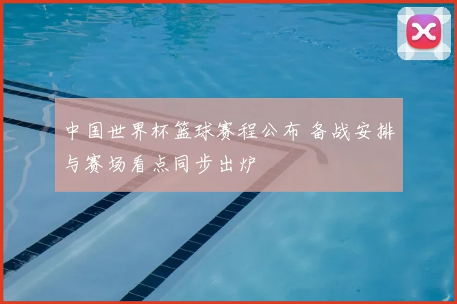 中国世界杯篮球赛程公布 备战安排与赛场看点同步出炉