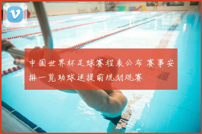 中国世界杯足球赛程表公布 赛事安排一览助球迷提前规划观赛
