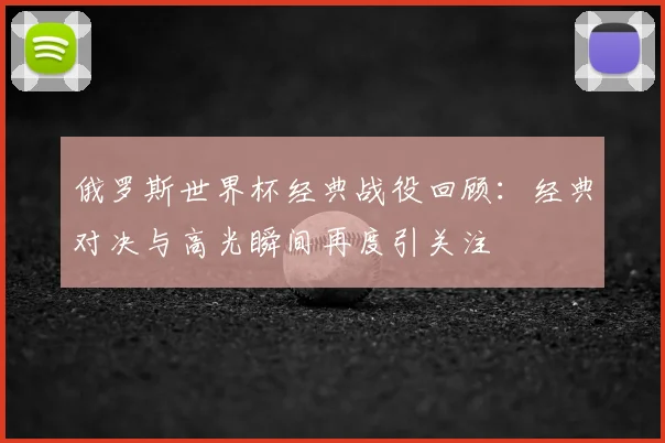 俄罗斯世界杯经典战役回顾:经典对决与高光瞬间再度引关注
