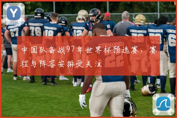 中国队备战97年世界杯预选赛，赛程与阵容安排受关注