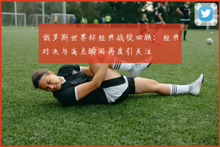 俄罗斯世界杯经典战役回顾:经典对决与高光瞬间再度引关注