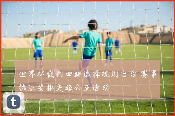 世界杯裁判回避选择规则出台 赛事执法安排更趋公正透明