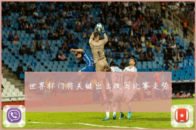 世界杯门将关键出击改写比赛走势