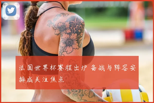 法国世界杯赛程出炉 备战与阵容安排成关注焦点
