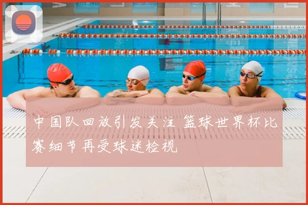 中国队回放引发关注 篮球世界杯比赛细节再受球迷检视
