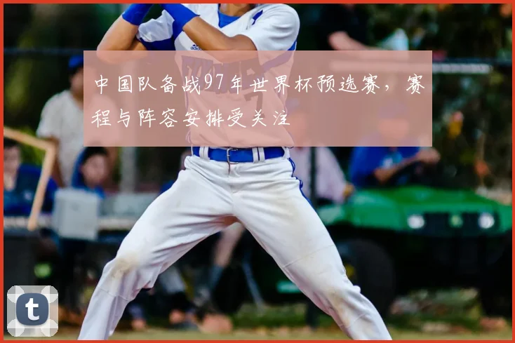 中国队备战97年世界杯预选赛，赛程与阵容安排受关注
