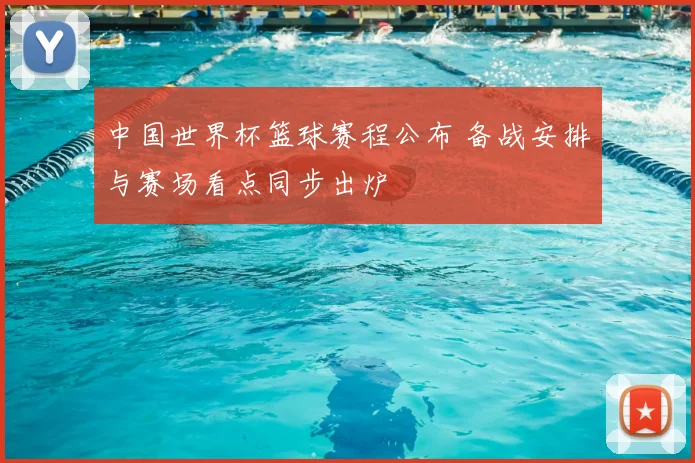 中国世界杯篮球赛程公布 备战安排与赛场看点同步出炉