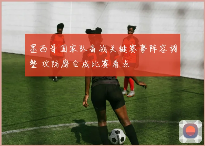 墨西哥国家队备战关键赛事阵容调整 攻防磨合成比赛看点