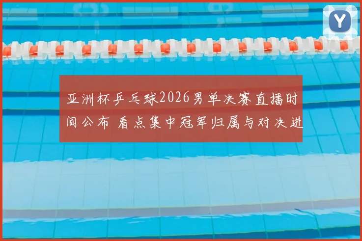 亚洲杯乒乓球2026男单决赛直播时间公布 看点集中冠军归属与对决进程