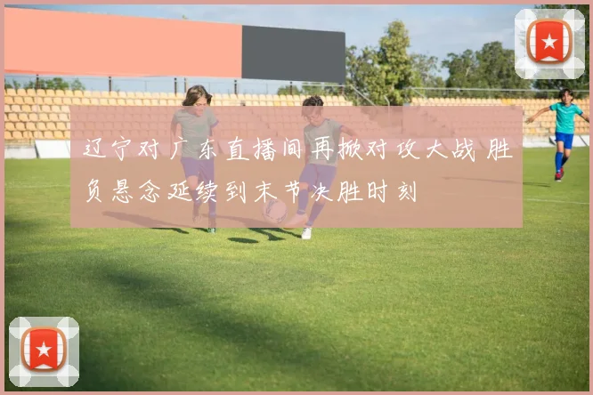 辽宁对广东直播间再掀对攻大战 胜负悬念延续到末节决胜时刻