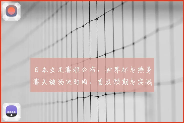 日本女足赛程公布,世界杯与热身赛关键场次时间、首发预期与实战影响