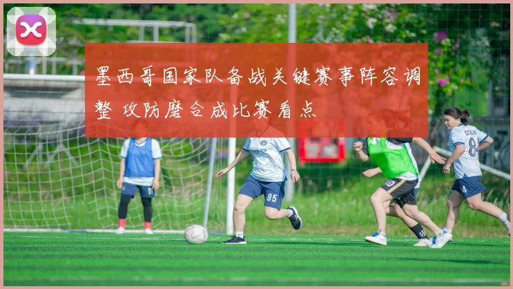 墨西哥国家队备战关键赛事阵容调整 攻防磨合成比赛看点