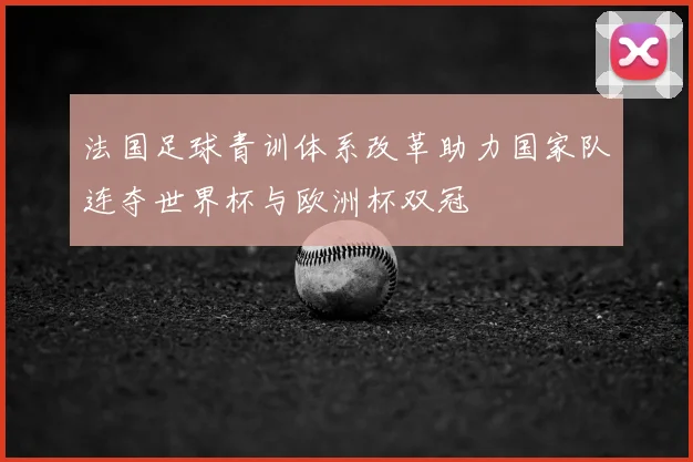 法国足球青训体系改革助力国家队连夺世界杯与欧洲杯双冠