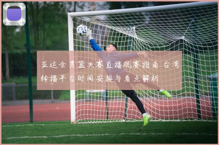 亚运会男篮决赛直播观赛指南 台湾转播平台时间安排与看点解析