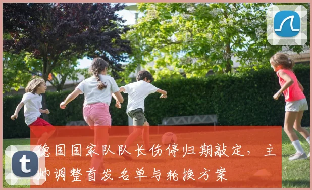 德国国家队队长伤停归期敲定,主帅调整首发名单与轮换方案