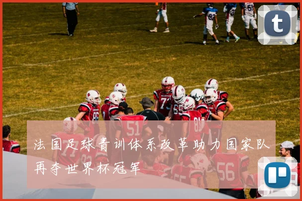法国足球青训体系改革助力国家队再夺世界杯冠军