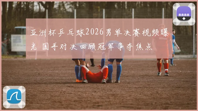 亚洲杯乒乓球2026男单决赛视频曝光 国手对决回顾冠军争夺焦点