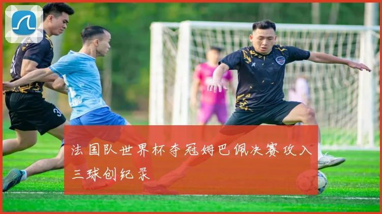 法国队世界杯夺冠姆巴佩决赛攻入三球创纪录