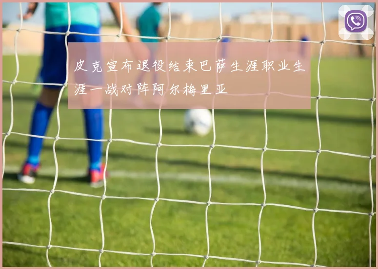 皮克宣布退役结束巴萨生涯职业生涯一战对阵阿尔梅里亚