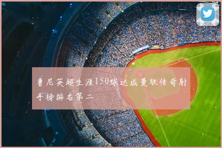 鲁尼英超生涯150球达成曼联传奇射手榜排名第二