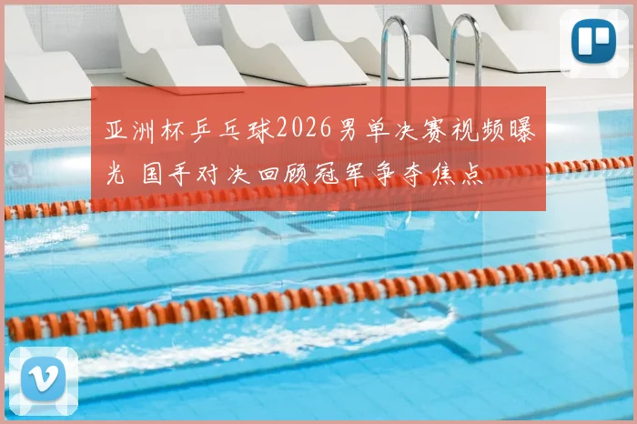 亚洲杯乒乓球2026男单决赛视频曝光 国手对决回顾冠军争夺焦点