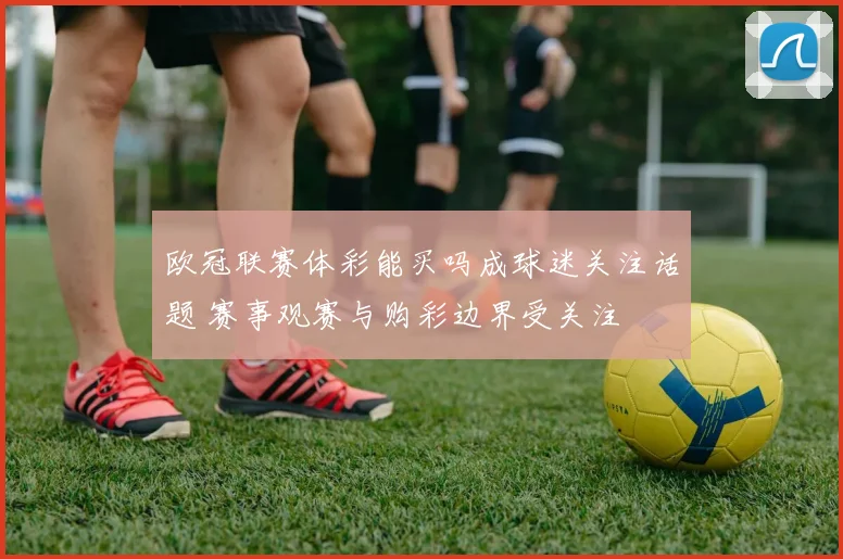 欧冠联赛体彩能买吗成球迷关注话题 赛事观赛与购彩边界受关注