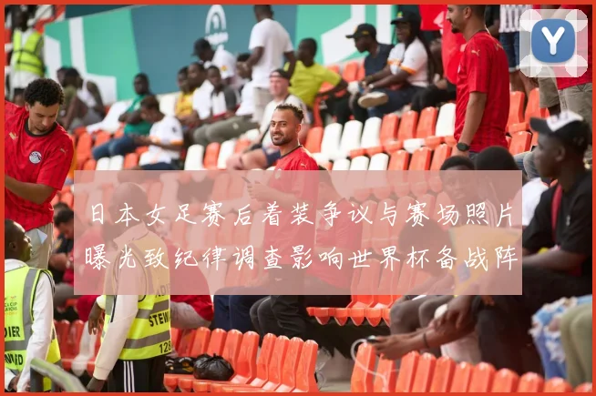 日本女足赛后着装争议与赛场照片曝光致纪律调查影响世界杯备战阵容