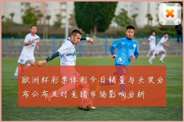 欧洲杯彩票体彩今日销量与头奖分布公布及对竞猜市场影响分析