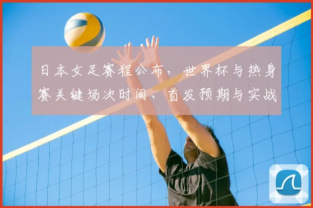 日本女足赛程公布，世界杯与热身赛关键场次时间、首发预期与实战影响