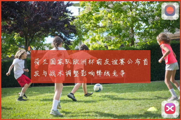 荷兰国家队欧洲杯前友谊赛公布首发与战术调整影响锋线竞争