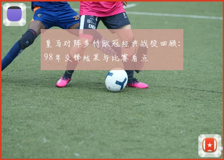 皇马对阵多特欧冠经典战役回顾：98年交锋结果与比赛看点