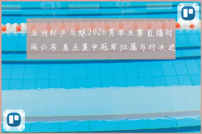 亚洲杯乒乓球2026男单决赛直播时间公布 看点集中冠军归属与对决进程