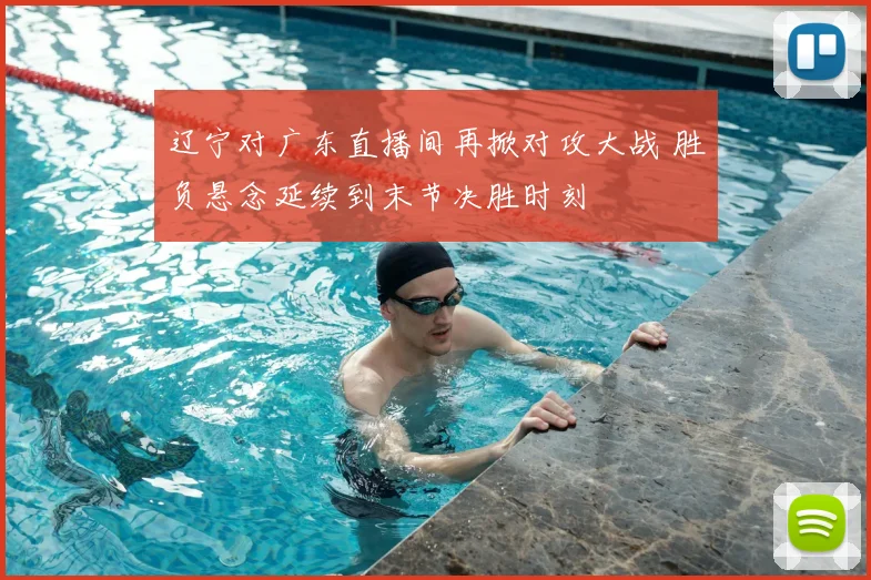 辽宁对广东直播间再掀对攻大战 胜负悬念延续到末节决胜时刻