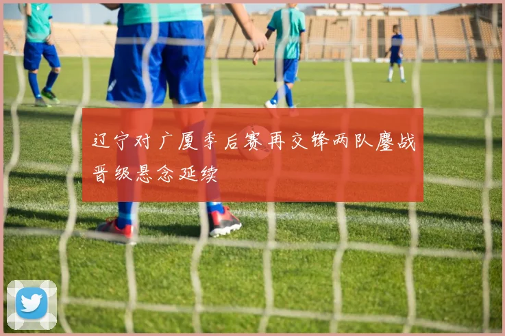 辽宁对广厦季后赛再交锋两队鏖战晋级悬念延续