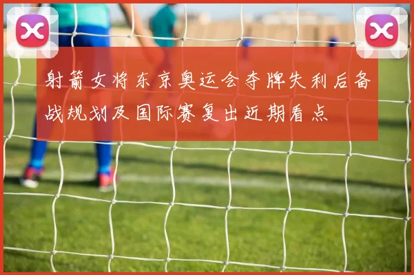 射箭女将东京奥运会夺牌失利后备战规划及国际赛复出近期看点