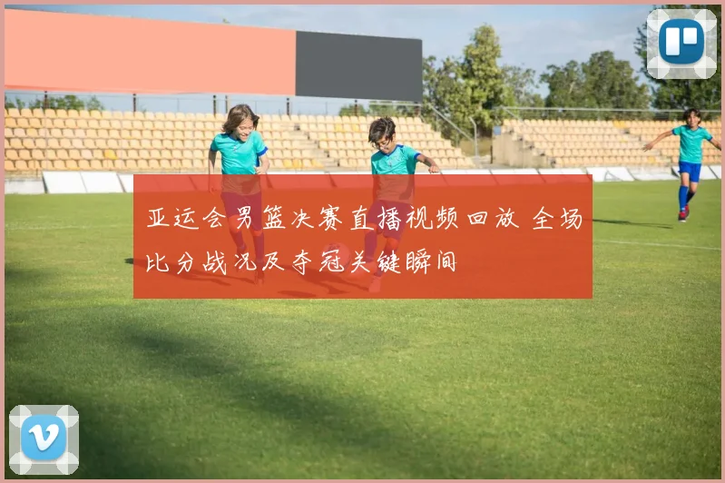 亚运会男篮决赛直播视频回放 全场比分战况及夺冠关键瞬间