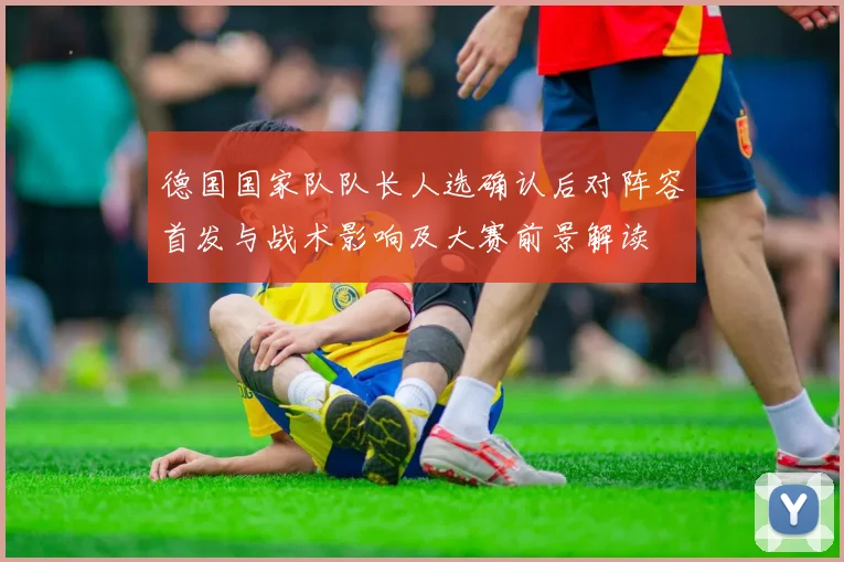 德国国家队队长人选确认后对阵容首发与战术影响及大赛前景解读