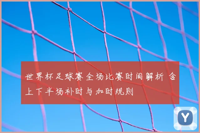 世界杯足球赛全场比赛时间解析 含上下半场补时与加时规则